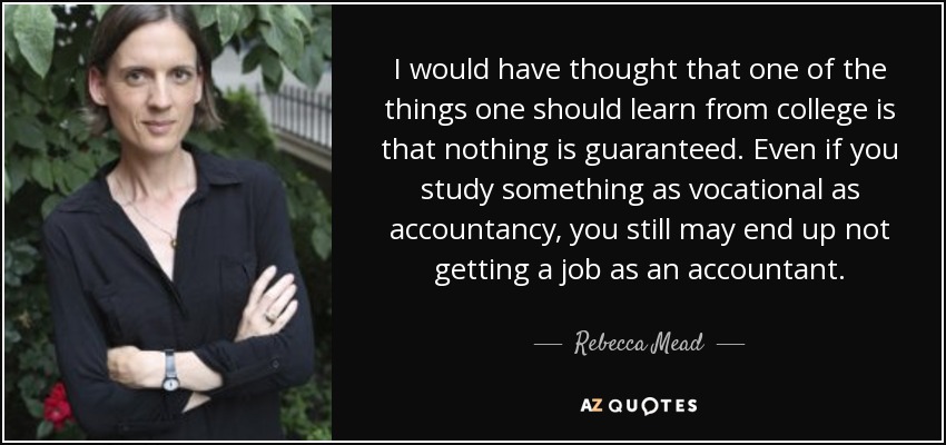 I would have thought that one of the things one should learn from college is that nothing is guaranteed. Even if you study something as vocational as accountancy, you still may end up not getting a job as an accountant. - Rebecca Mead