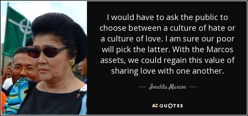 I would have to ask the public to choose between a culture of hate or a culture of love. I am sure our poor will pick the latter. With the Marcos assets, we could regain this value of sharing love with one another. - Imelda Marcos