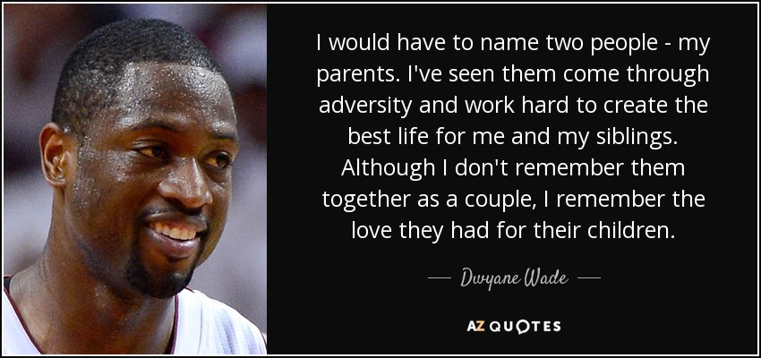 I would have to name two people - my parents. I've seen them come through adversity and work hard to create the best life for me and my siblings. Although I don't remember them together as a couple, I remember the love they had for their children. - Dwyane Wade