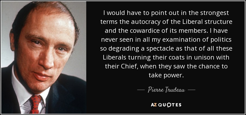 I would have to point out in the strongest terms the autocracy of the Liberal structure and the cowardice of its members. I have never seen in all my examination of politics so degrading a spectacle as that of all these Liberals turning their coats in unison with their Chief, when they saw the chance to take power. - Pierre Trudeau