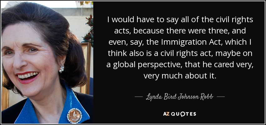 I would have to say all of the civil rights acts, because there were three, and even, say, the Immigration Act, which I think also is a civil rights act, maybe on a global perspective, that he cared very, very much about it. - Lynda Bird Johnson Robb