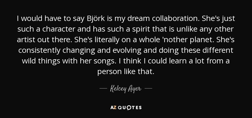 I would have to say Björk is my dream collaboration. She's just such a character and has such a spirit that is unlike any other artist out there. She's literally on a whole 'nother planet. She's consistently changing and evolving and doing these different wild things with her songs. I think I could learn a lot from a person like that. - Kelcey Ayer