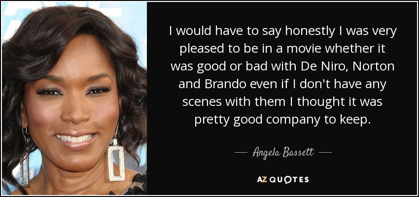 I would have to say honestly I was very pleased to be in a movie whether it was good or bad with De Niro, Norton and Brando even if I don't have any scenes with them I thought it was pretty good company to keep. - Angela Bassett