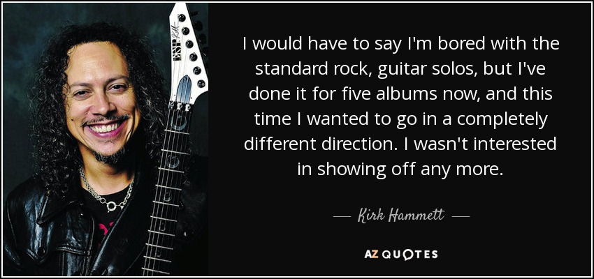 I would have to say I'm bored with the standard rock, guitar solos, but I've done it for five albums now, and this time I wanted to go in a completely different direction. I wasn't interested in showing off any more. - Kirk Hammett