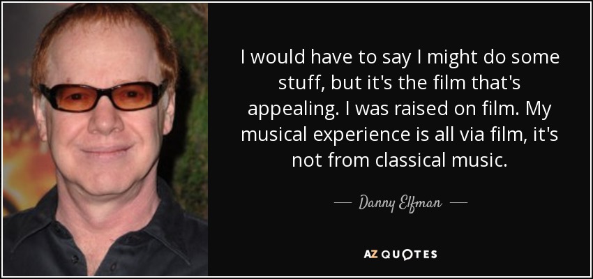I would have to say I might do some stuff, but it's the film that's appealing. I was raised on film. My musical experience is all via film, it's not from classical music. - Danny Elfman