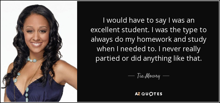 I would have to say I was an excellent student. I was the type to always do my homework and study when I needed to. I never really partied or did anything like that. - Tia Mowry