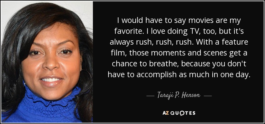 I would have to say movies are my favorite. I love doing TV, too, but it's always rush, rush, rush. With a feature film, those moments and scenes get a chance to breathe, because you don't have to accomplish as much in one day. - Taraji P. Henson