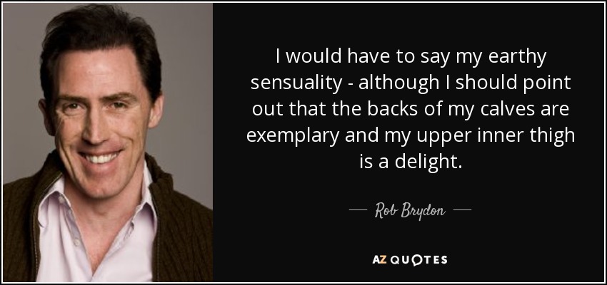 I would have to say my earthy sensuality - although I should point out that the backs of my calves are exemplary and my upper inner thigh is a delight. - Rob Brydon