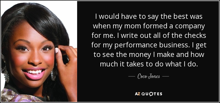 I would have to say the best was when my mom formed a company for me. I write out all of the checks for my performance business. I get to see the money I make and how much it takes to do what I do. - Coco Jones