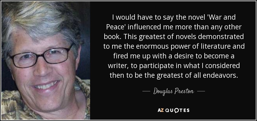 I would have to say the novel 'War and Peace' influenced me more than any other book. This greatest of novels demonstrated to me the enormous power of literature and fired me up with a desire to become a writer, to participate in what I considered then to be the greatest of all endeavors. - Douglas Preston