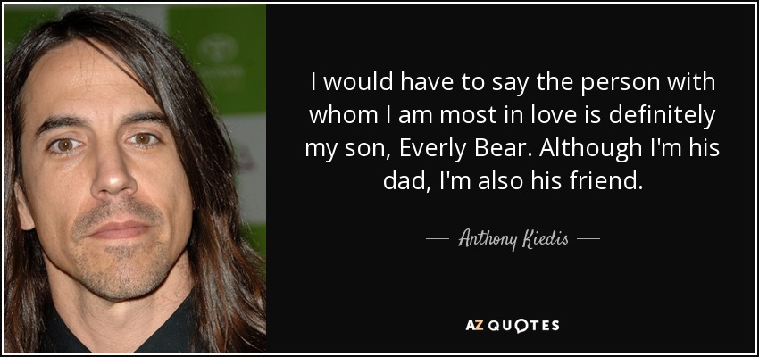 I would have to say the person with whom I am most in love is definitely my son, Everly Bear. Although I'm his dad, I'm also his friend. - Anthony Kiedis