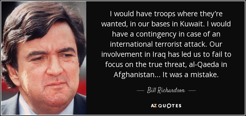 I would have troops where they’re wanted, in our bases in Kuwait. I would have a contingency in case of an international terrorist attack. Our involvement in Iraq has led us to fail to focus on the true threat, al-Qaeda in Afghanistan... It was a mistake. - Bill Richardson