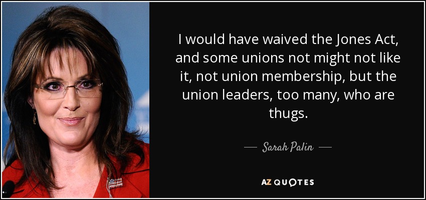 I would have waived the Jones Act, and some unions not might not like it, not union membership, but the union leaders, too many, who are thugs. - Sarah Palin