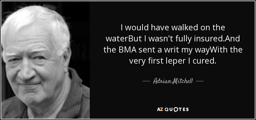 I would have walked on the waterBut I wasn't fully insured.And the BMA sent a writ my wayWith the very first leper I cured. - Adrian Mitchell