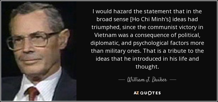 I would hazard the statement that in the broad sense [Ho Chi Minh's] ideas had triumphed, since the communist victory in Vietnam was a consequence of political, diplomatic, and psychological factors more than military ones. That is a tribute to the ideas that he introduced in his life and thought. - William J. Duiker