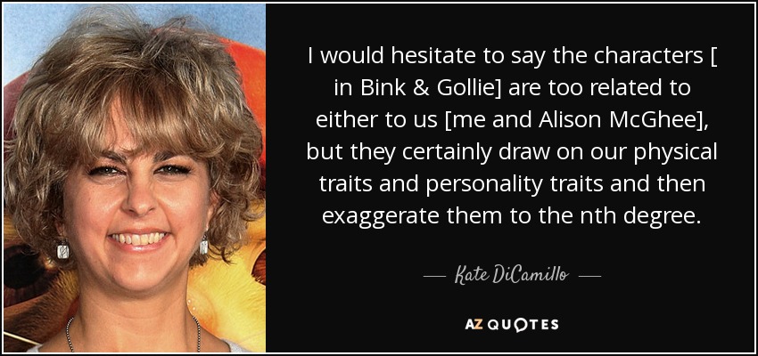 I would hesitate to say the characters [ in Bink & Gollie] are too related to either to us [me and Alison McGhee], but they certainly draw on our physical traits and personality traits and then exaggerate them to the nth degree. - Kate DiCamillo