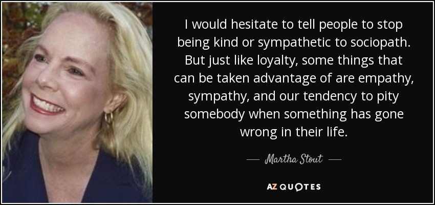 I would hesitate to tell people to stop being kind or sympathetic to sociopath. But just like loyalty, some things that can be taken advantage of are empathy, sympathy, and our tendency to pity somebody when something has gone wrong in their life. - Martha Stout