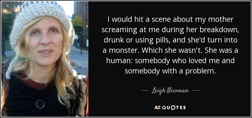 I would hit a scene about my mother screaming at me during her breakdown, drunk or using pills, and she'd turn into a monster. Which she wasn't. She was a human: somebody who loved me and somebody with a problem. - Leigh Newman