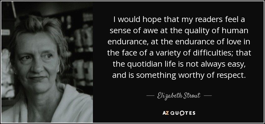 I would hope that my readers feel a sense of awe at the quality of human endurance, at the endurance of love in the face of a variety of difficulties; that the quotidian life is not always easy, and is something worthy of respect. - Elizabeth Strout