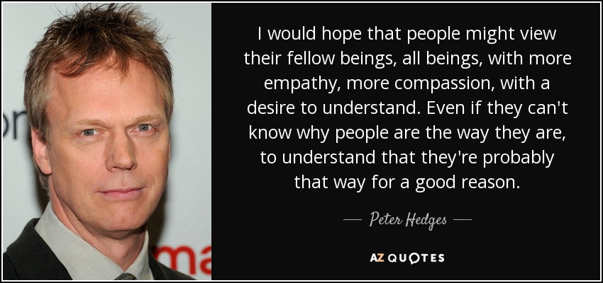 I would hope that people might view their fellow beings, all beings, with more empathy, more compassion, with a desire to understand. Even if they can't know why people are the way they are, to understand that they're probably that way for a good reason. - Peter Hedges