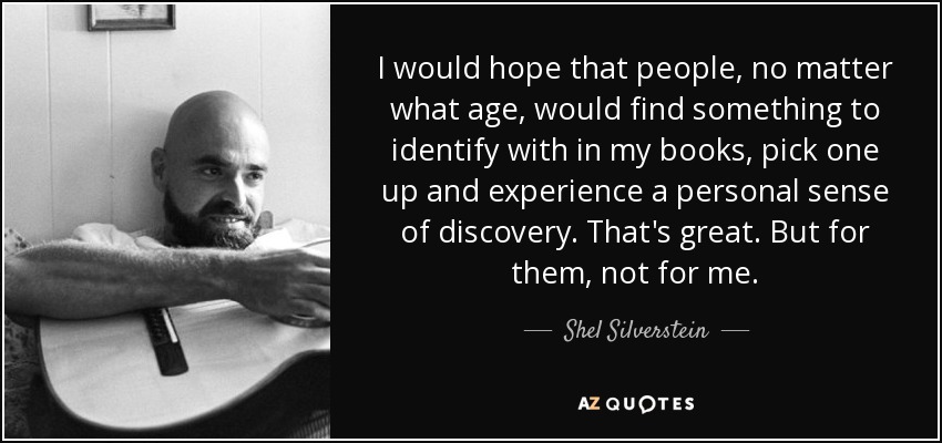 I would hope that people, no matter what age, would find something to identify with in my books, pick one up and experience a personal sense of discovery. That's great. But for them, not for me. - Shel Silverstein