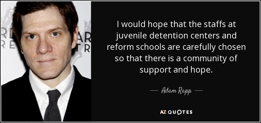 I would hope that the staffs at juvenile detention centers and reform schools are carefully chosen so that there is a community of support and hope. - Adam Rapp