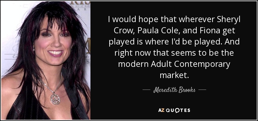 I would hope that wherever Sheryl Crow, Paula Cole, and Fiona get played is where I'd be played. And right now that seems to be the modern Adult Contemporary market. - Meredith Brooks