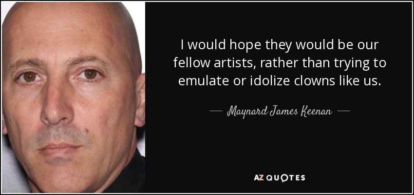 I would hope they would be our fellow artists, rather than trying to emulate or idolize clowns like us. - Maynard James Keenan