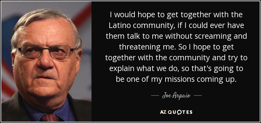 I would hope to get together with the Latino community, if I could ever have them talk to me without screaming and threatening me. So I hope to get together with the community and try to explain what we do, so that's going to be one of my missions coming up. - Joe Arpaio