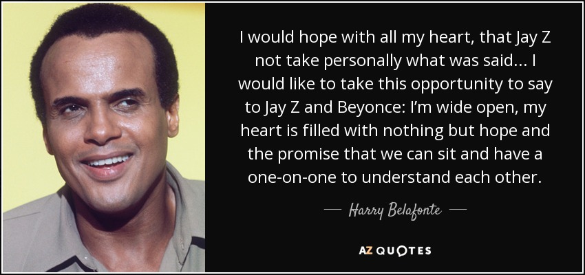 I would hope with all my heart, that Jay Z not take personally what was said... I would like to take this opportunity to say to Jay Z and Beyonce: I’m wide open, my heart is filled with nothing but hope and the promise that we can sit and have a one-on-one to understand each other. - Harry Belafonte