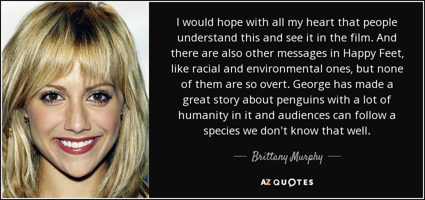 I would hope with all my heart that people understand this and see it in the film. And there are also other messages in Happy Feet, like racial and environmental ones, but none of them are so overt. George has made a great story about penguins with a lot of humanity in it and audiences can follow a species we don't know that well. - Brittany Murphy