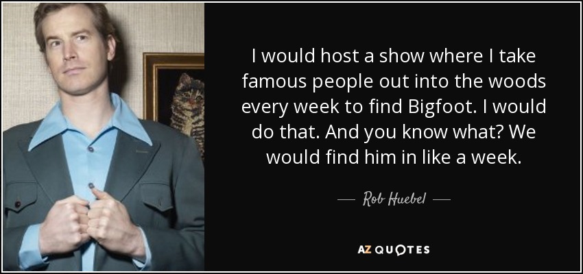 I would host a show where I take famous people out into the woods every week to find Bigfoot. I would do that. And you know what? We would find him in like a week. - Rob Huebel