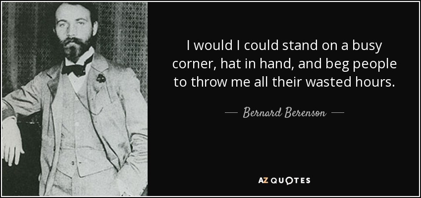 I would I could stand on a busy corner, hat in hand, and beg people to throw me all their wasted hours. - Bernard Berenson