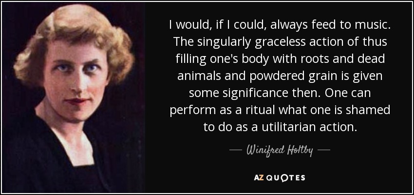 I would, if I could, always feed to music. The singularly graceless action of thus filling one's body with roots and dead animals and powdered grain is given some significance then. One can perform as a ritual what one is shamed to do as a utilitarian action. - Winifred Holtby