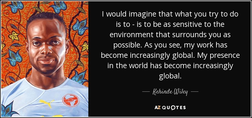 I would imagine that what you try to do is to - is to be as sensitive to the environment that surrounds you as possible. As you see, my work has become increasingly global. My presence in the world has become increasingly global. - Kehinde Wiley