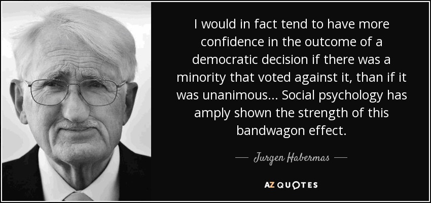 I would in fact tend to have more confidence in the outcome of a democratic decision if there was a minority that voted against it, than if it was unanimous... Social psychology has amply shown the strength of this bandwagon effect. - Jurgen Habermas