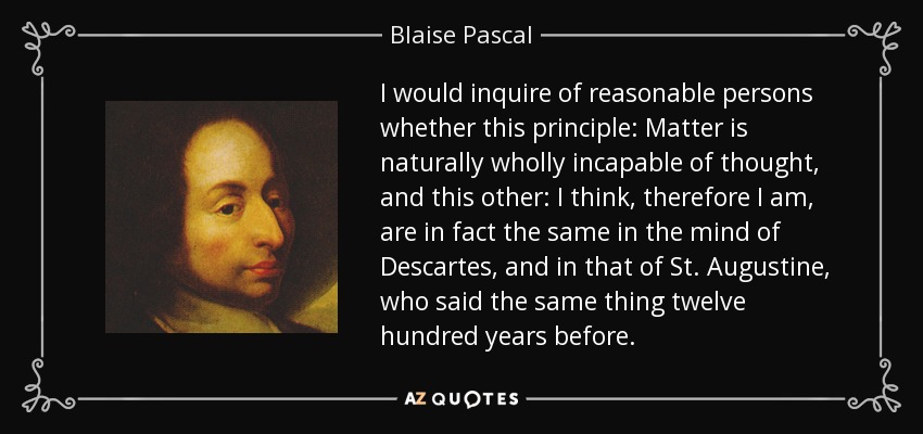 I would inquire of reasonable persons whether this principle: Matter is naturally wholly incapable of thought, and this other: I think, therefore I am, are in fact the same in the mind of Descartes, and in that of St. Augustine, who said the same thing twelve hundred years before. - Blaise Pascal