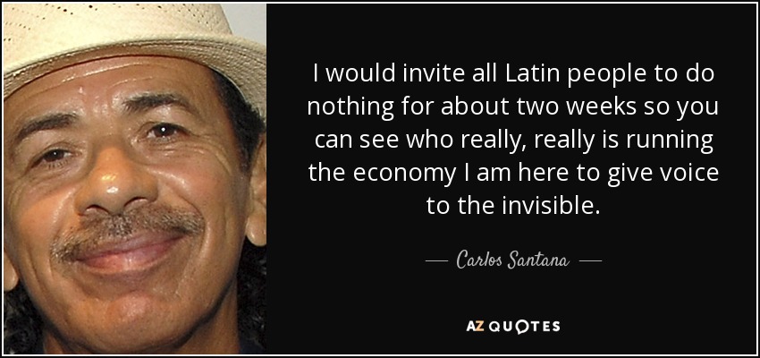 I would invite all Latin people to do nothing for about two weeks so you can see who really, really is running the economy I am here to give voice to the invisible. - Carlos Santana