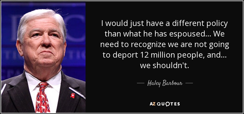 I would just have a different policy than what he has espoused... We need to recognize we are not going to deport 12 million people, and ... we shouldn't. - Haley Barbour