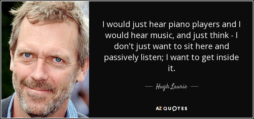 I would just hear piano players and I would hear music, and just think - I don't just want to sit here and passively listen; I want to get inside it. - Hugh Laurie