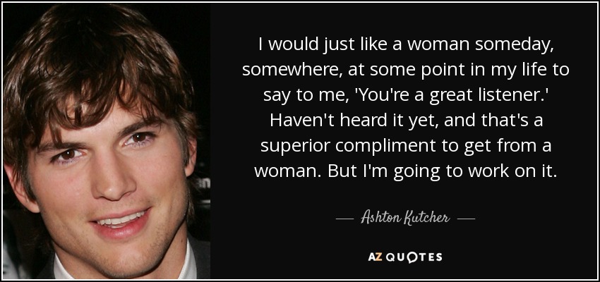 I would just like a woman someday, somewhere, at some point in my life to say to me, 'You're a great listener.' Haven't heard it yet, and that's a superior compliment to get from a woman. But I'm going to work on it. - Ashton Kutcher