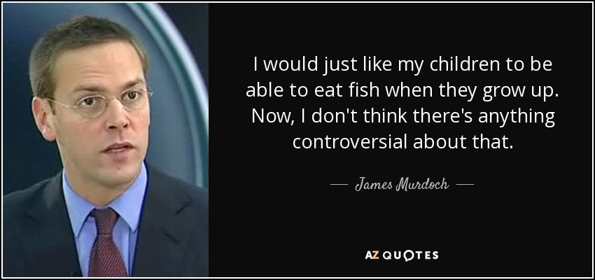 I would just like my children to be able to eat fish when they grow up. Now, I don't think there's anything controversial about that. - James Murdoch