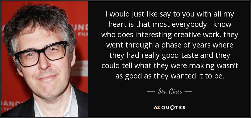 I would just like say to you with all my heart is that most everybody I know who does interesting creative work, they went through a phase of years where they had really good taste and they could tell what they were making wasn’t as good as they wanted it to be. - Ira Glass