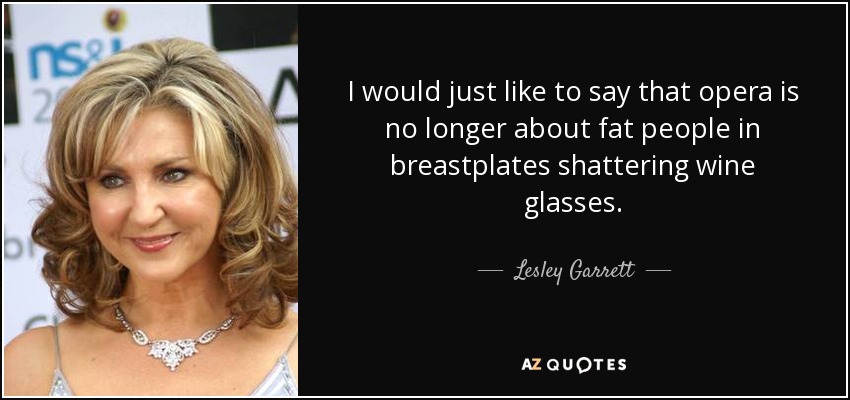 I would just like to say that opera is no longer about fat people in breastplates shattering wine glasses. - Lesley Garrett