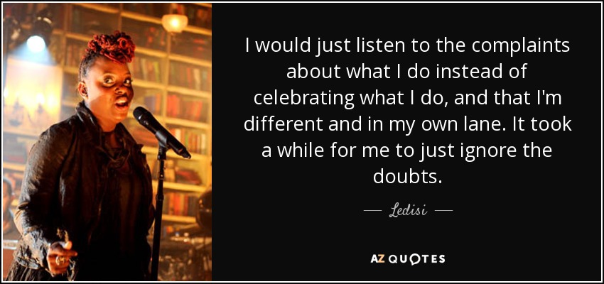 I would just listen to the complaints about what I do instead of celebrating what I do, and that I'm different and in my own lane. It took a while for me to just ignore the doubts. - Ledisi