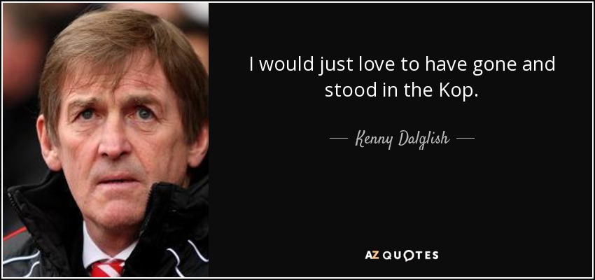I would just love to have gone and stood in the Kop. - Kenny Dalglish