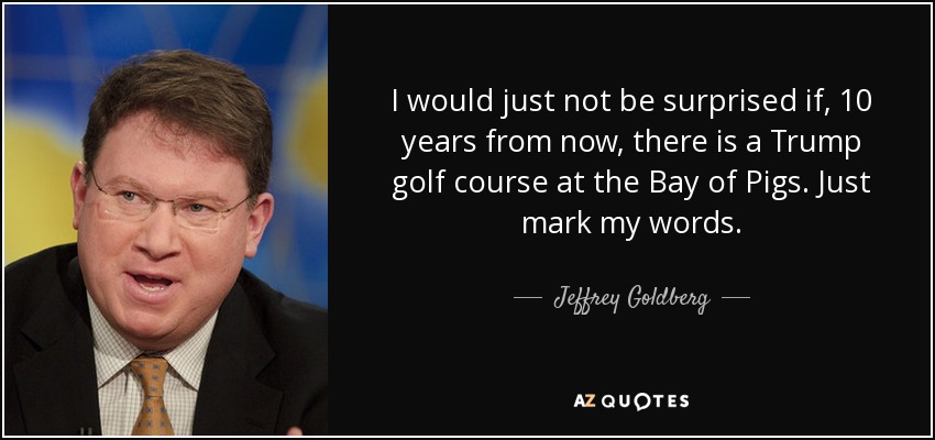I would just not be surprised if, 10 years from now, there is a Trump golf course at the Bay of Pigs. Just mark my words. - Jeffrey Goldberg