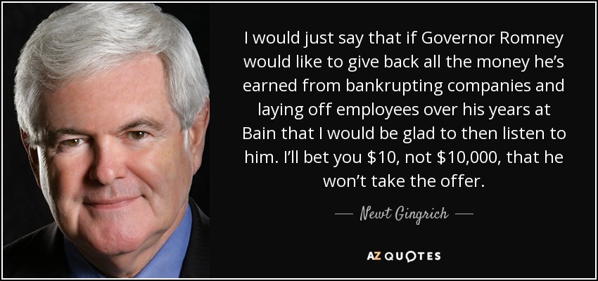 I would just say that if Governor Romney would like to give back all the money he’s earned from bankrupting companies and laying off employees over his years at Bain that I would be glad to then listen to him. I’ll bet you $10, not $10,000, that he won’t take the offer. - Newt Gingrich