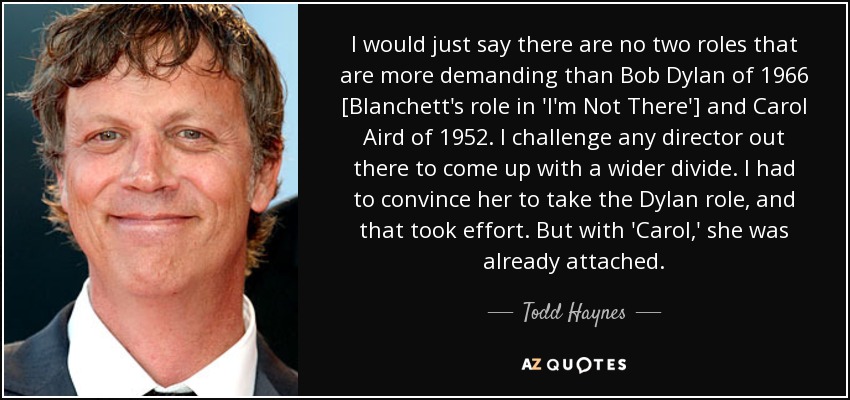 I would just say there are no two roles that are more demanding than Bob Dylan of 1966 [Blanchett's role in 'I'm Not There'] and Carol Aird of 1952. I challenge any director out there to come up with a wider divide. I had to convince her to take the Dylan role, and that took effort. But with 'Carol,' she was already attached. - Todd Haynes