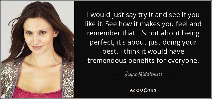 I would just say try it and see if you like it. See how it makes you feel and remember that it's not about being perfect, it's about just doing your best. I think it would have tremendous benefits for everyone. - Jayne Middlemiss